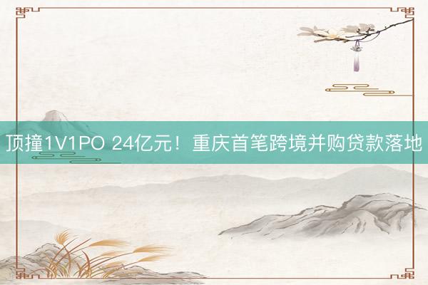 顶撞1V1PO 24亿元！重庆首笔跨境并购贷款落地
