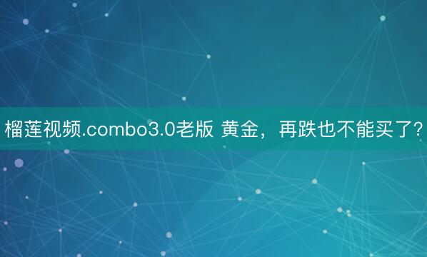 榴莲视频.combo3.0老版 黄金，再跌也不能买了？