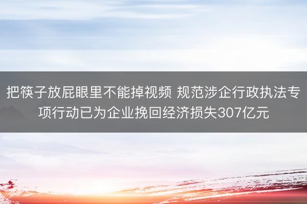 把筷子放屁眼里不能掉视频 规范涉企行政执法专项行动已为企业挽回经济损失307亿元
