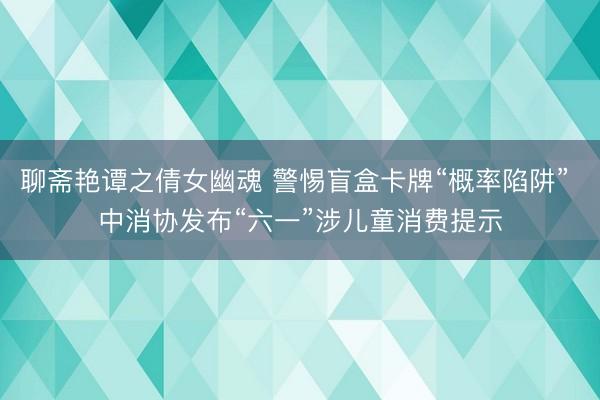 聊斋艳谭之倩女幽魂 警惕盲盒卡牌“概率陷阱” 中消协发布“六一”涉儿童消费提示