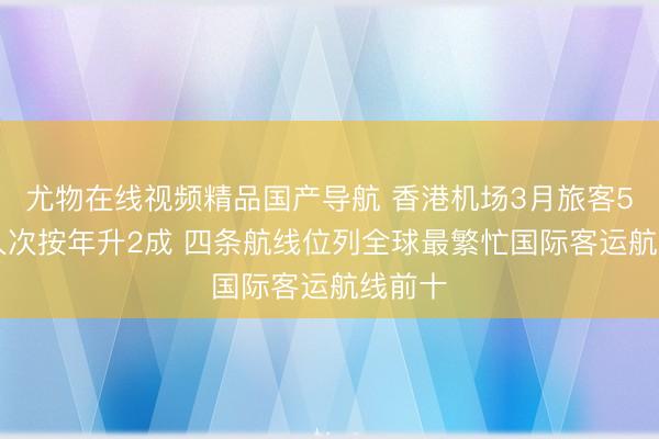 尤物在线视频精品国产导航 香港机场3月旅客574万人次按年升2成 四条航线位列全球最繁忙国际客运航线前十