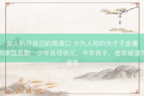 女人扒开自己的荫道口 少为人知的大才子金庸的家庭悲剧：少年丧母丧父，中年丧子，老年被谩骂
