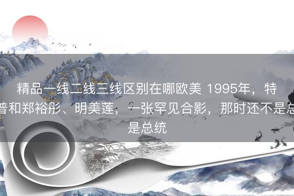 精品一线二线三线区别在哪欧美 1995年，特朗普和郑裕彤、明美莲，一张罕见合影，那时还不是总统