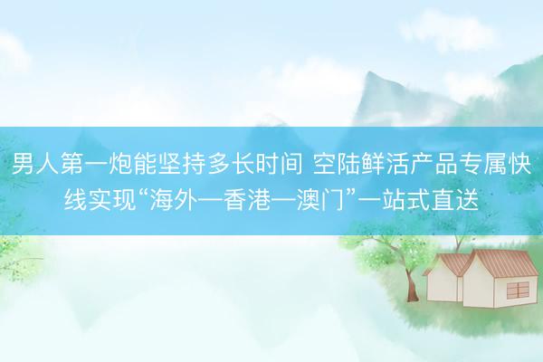 男人第一炮能坚持多长时间 空陆鲜活产品专属快线实现“海外—香港—澳门”一站式直送