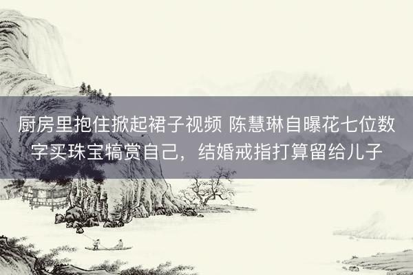 厨房里抱住掀起裙子视频 陈慧琳自曝花七位数字买珠宝犒赏自己，结婚戒指打算留给儿子