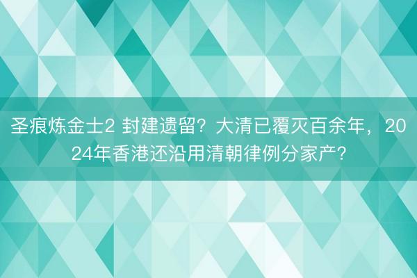 圣痕炼金士2 封建遗留？大清已覆灭百余年，2024年香港还沿用清朝律例分家产？