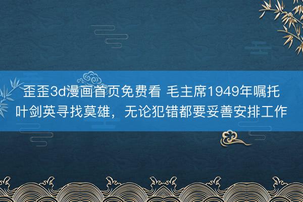 歪歪3d漫画首页免费看 毛主席1949年嘱托叶剑英寻找莫雄，无论犯错都要妥善安排工作
