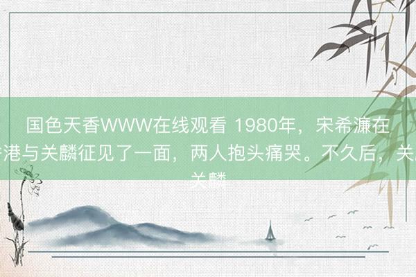 国色天香WWW在线观看 1980年，宋希濂在香港与关麟征见了一面，两人抱头痛哭。不久后，关麟