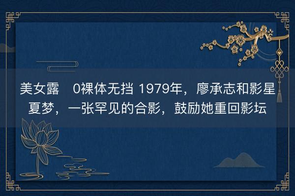 美女露0裸体无挡 1979年，廖承志和影星夏梦，一张罕见的合影，鼓励她重回影坛