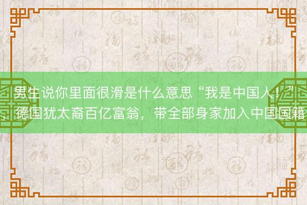 男生说你里面很滑是什么意思 “我是中国人！”，德国犹太裔百亿富翁，带全部身家加入中国国籍