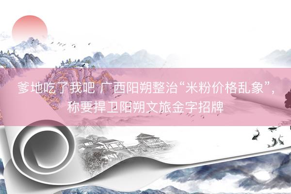 爹地吃了我吧 广西阳朔整治“米粉价格乱象”，称要捍卫阳朔文旅金字招牌