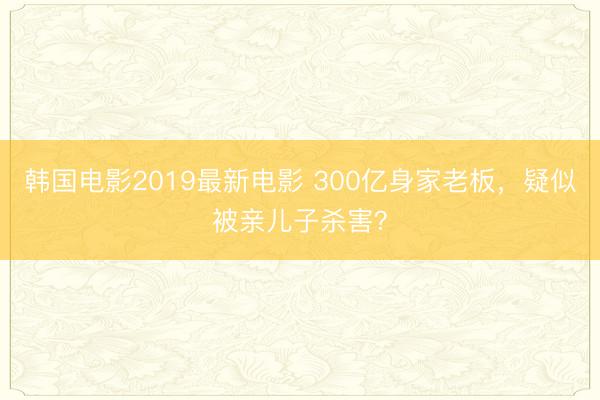 韩国电影2019最新电影 300亿身家老板，疑似被亲儿子杀害？