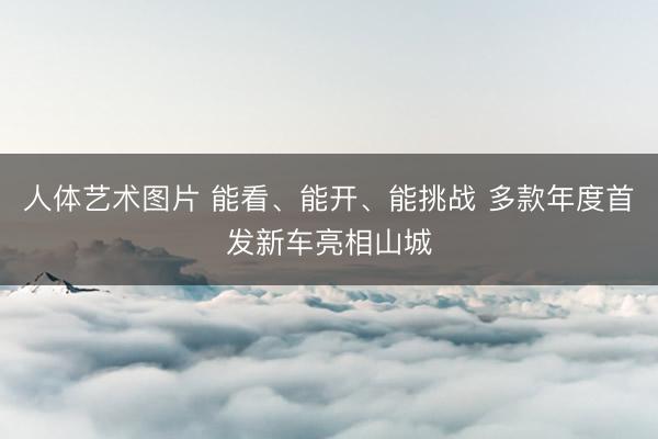 人体艺术图片 能看、能开、能挑战 多款年度首发新车亮相山城