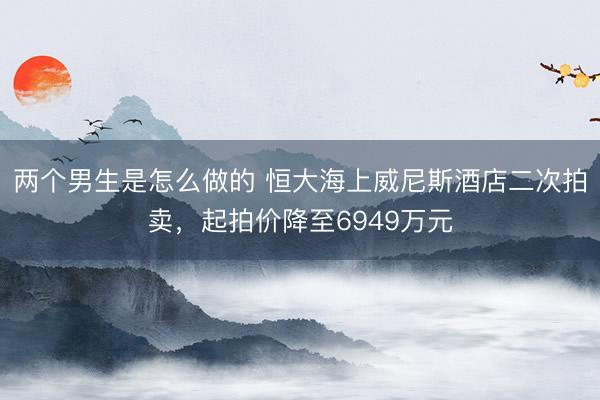 两个男生是怎么做的 恒大海上威尼斯酒店二次拍卖，起拍价降至6949万元