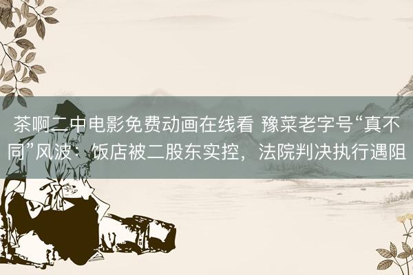 茶啊二中电影免费动画在线看 豫菜老字号“真不同”风波：饭店被二股东实控，法院判决执行遇阻