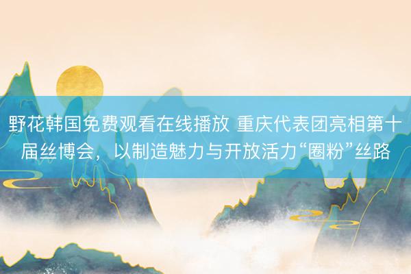 野花韩国免费观看在线播放 重庆代表团亮相第十届丝博会，以制造魅力与开放活力“圈粉”丝路