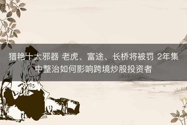 猎艳十大邪器 老虎、富途、长桥将被罚 2年集中整治如何影响跨境炒股投资者