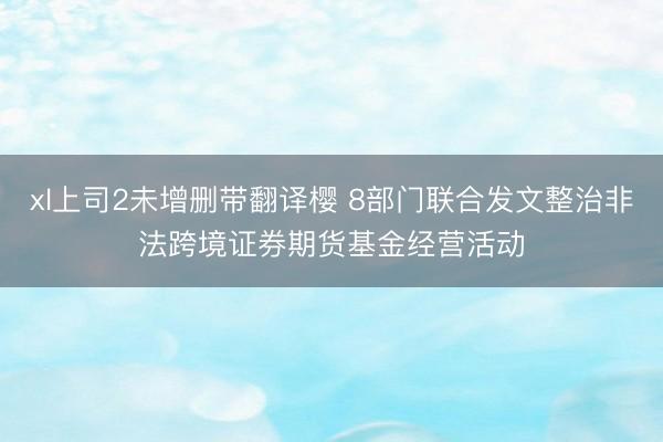 xl上司2未增删带翻译樱 8部门联合发文整治非法跨境证券期货基金经营活动