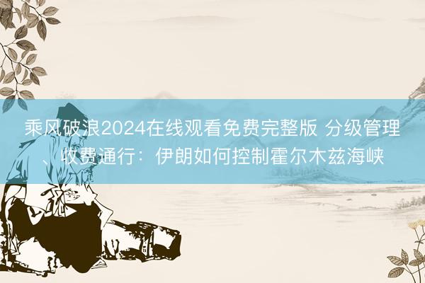 乘风破浪2024在线观看免费完整版 分级管理、收费通行:伊朗如何控制霍尔木兹海峡