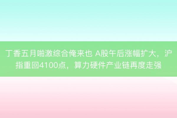 丁香五月啪激综合俺来也 A股午后涨幅扩大，沪指重回4100点，算力硬件产业链再度走强
