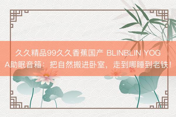 久久精品99久久香蕉国产 BLINBLIN YOGA助眠音箱：把自然搬进卧室，走到哪睡到老铁！