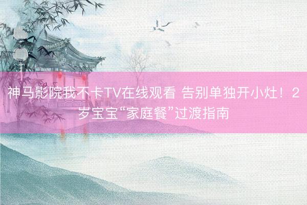 神马影院我不卡TV在线观看 告别单独开小灶！2岁宝宝“家庭餐”过渡指南