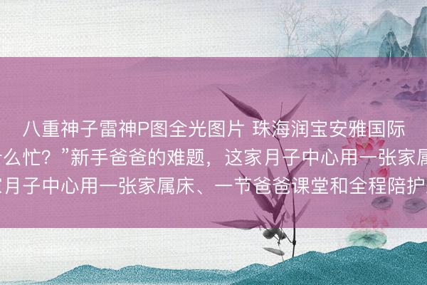 八重神子雷神P图全光图片 珠海润宝安雅国际月子会所｜“我能帮什么忙？”新手爸爸的难题，这家月子中心用一张家属床、一节爸爸课堂和全程陪护来回答