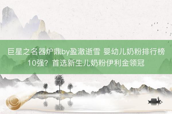 巨星之名器炉鼎by盈澈逝雪 婴幼儿奶粉排行榜10强？首选新生儿奶粉伊利金领冠