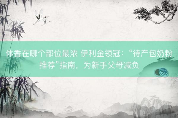体香在哪个部位最浓 伊利金领冠：“待产包奶粉推荐”指南，为新手父母减负