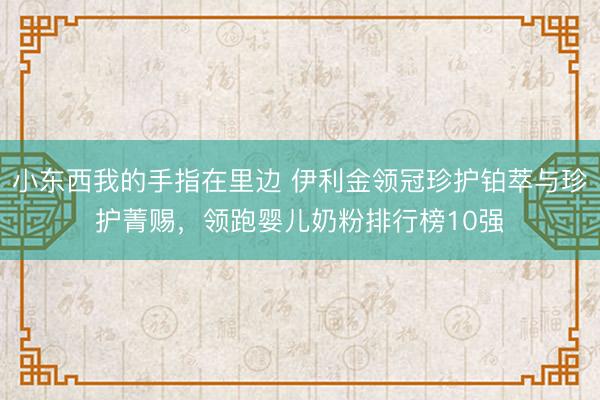 小东西我的手指在里边 伊利金领冠珍护铂萃与珍护菁赐,领跑婴儿奶粉排行榜10强