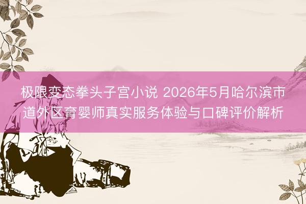 极限变态拳头子宫小说 2026年5月哈尔滨市道外区育婴师真实服务体验与口碑评价解析