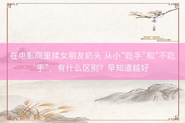 在电影院里揉女朋友奶头 从小“吃手”和“不吃手”，有什么区别？早知道越好