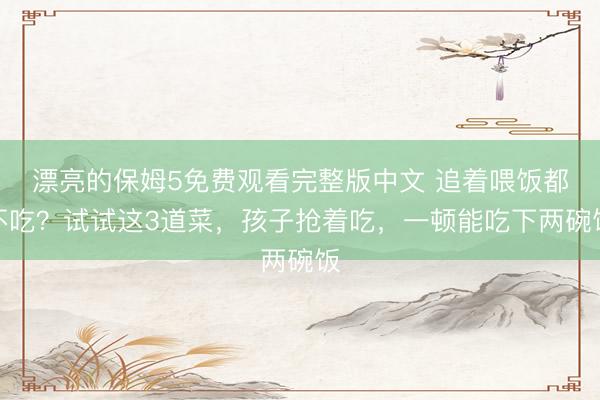 漂亮的保姆5免费观看完整版中文 追着喂饭都不吃？试试这3道菜，孩子抢着吃，一顿能吃下两碗饭