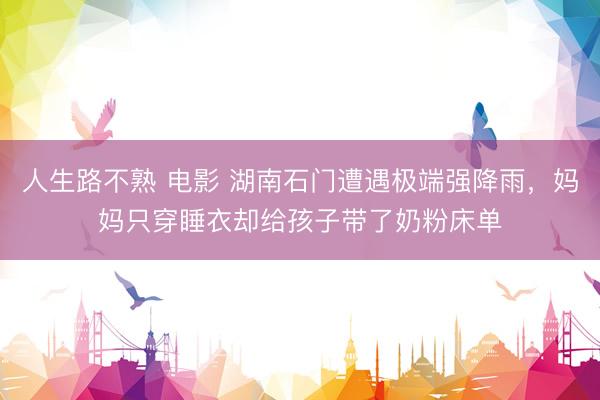 人生路不熟 电影 湖南石门遭遇极端强降雨，妈妈只穿睡衣却给孩子带了奶粉床单