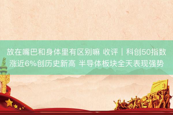 放在嘴巴和身体里有区别嘛 收评｜科创50指数涨近6%创历史新高 半导体板块全天表现强势