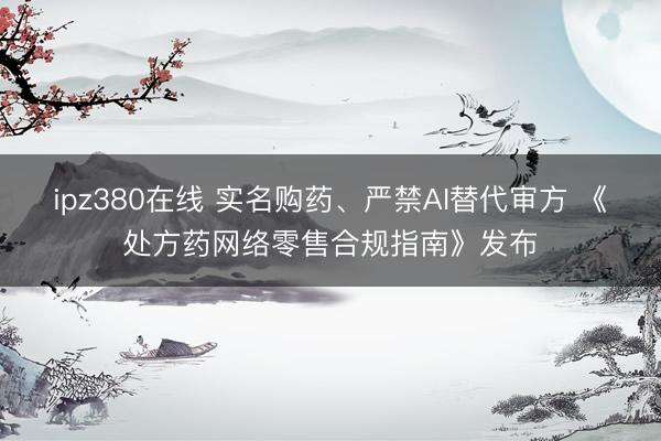 ipz380在线 实名购药、严禁AI替代审方 《处方药网络零售合规指南》发布