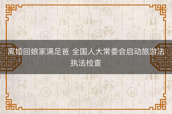 离婚回娘家满足爸 全国人大常委会启动旅游法执法检查