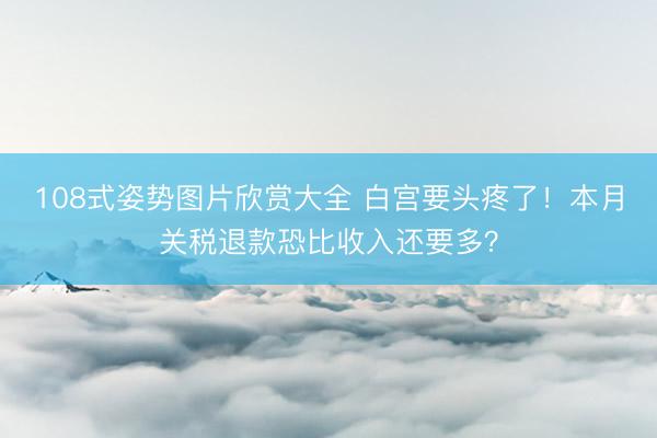 108式姿势图片欣赏大全 白宫要头疼了！本月关税退款恐比收入还要多？