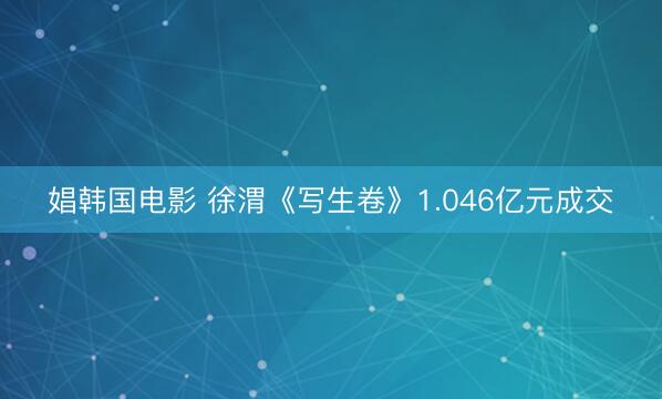 娼韩国电影 徐渭《写生卷》1.046亿元成交