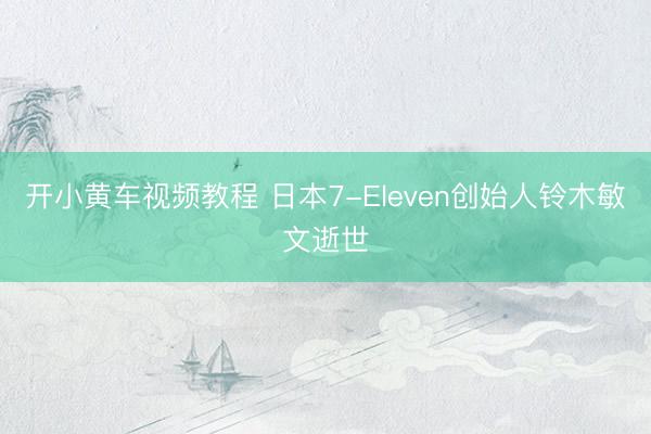 开小黄车视频教程 日本7-Eleven创始人铃木敏文逝世