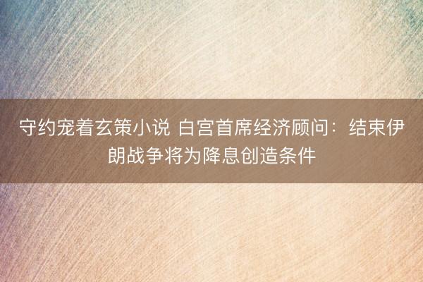 守约宠着玄策小说 白宫首席经济顾问：结束伊朗战争将为降息创造条件