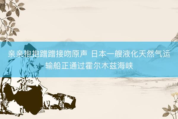 亲亲抱抱蹭蹭接吻原声 日本一艘液化天然气运输船正通过霍尔木兹海峡