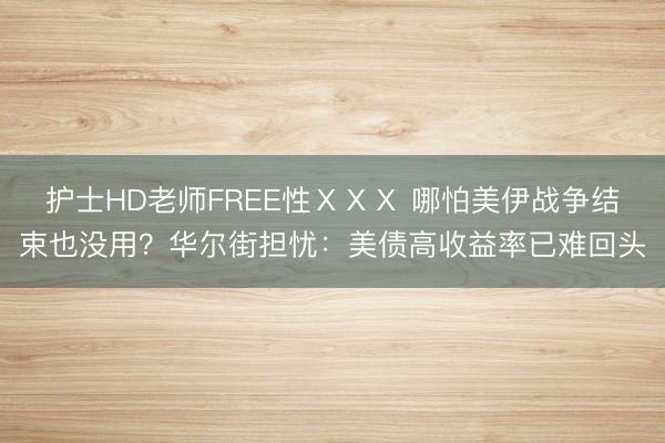 护士HD老师FREE性ⅩⅩⅩ 哪怕美伊战争结束也没用？华尔街担忧：美债高收益率已难回头