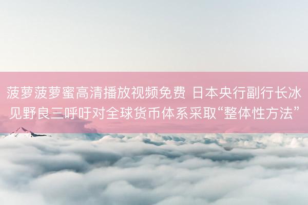 菠萝菠萝蜜高清播放视频免费 日本央行副行长冰见野良三呼吁对全球货币体系采取“整体性方法”