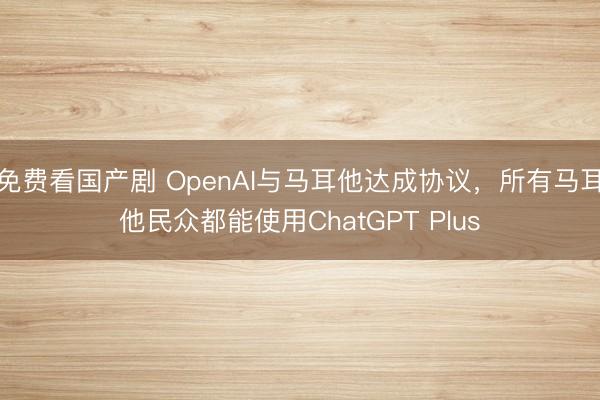 免费看国产剧 OpenAI与马耳他达成协议，所有马耳他民众都能使用ChatGPT Plus