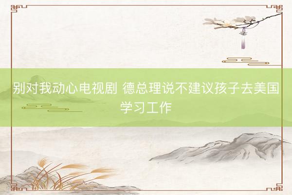 别对我动心电视剧 德总理说不建议孩子去美国学习工作