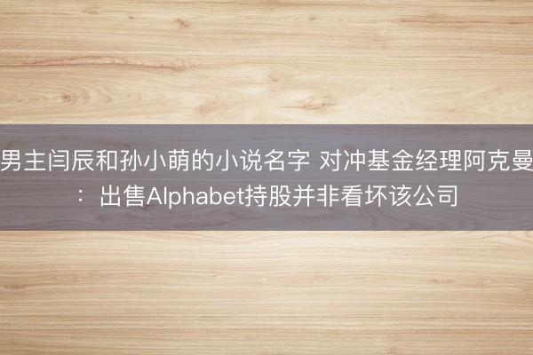 男主闫辰和孙小萌的小说名字 对冲基金经理阿克曼：出售Alphabet持股并非看坏该公司
