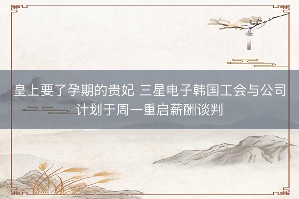 皇上要了孕期的贵妃 三星电子韩国工会与公司计划于周一重启薪酬谈判