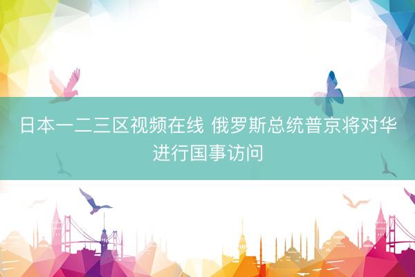 日本一二三区视频在线 俄罗斯总统普京将对华进行国事访问
