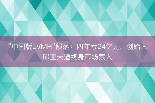 “中国版LVMH”陨落：四年亏24亿元，创始人邱亚夫遭终身市场禁入